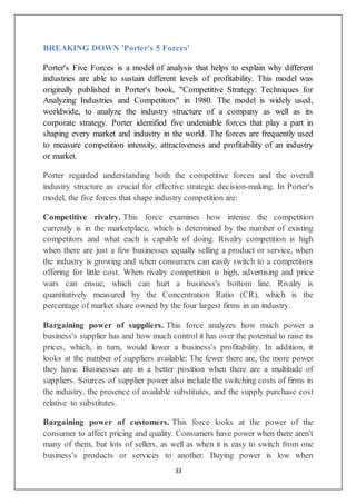 33
BREAKING DOWN 'Porter's 5 Forces'
Porter's Five Forces is a model of analysis that helps to explain why different
industries are able to sustain different levels of profitability. This model was
originally published in Porter's book, "Competitive Strategy: Techniques for
Analyzing Industries and Competitors" in 1980. The model is widely used,
worldwide, to analyze the industry structure of a company as well as its
corporate strategy. Porter identified five undeniable forces that play a part in
shaping every market and industry in the world. The forces are frequently used
to measure competition intensity, attractiveness and profitability of an industry
or market.
Porter regarded understanding both the competitive forces and the overall
industry structure as crucial for effective strategic decision-making. In Porter's
model, the five forces that shape industry competition are:
Competitive rivalry. This force examines how intense the competition
currently is in the marketplace, which is determined by the number of existing
competitors and what each is capable of doing. Rivalry competition is high
when there are just a few businesses equally selling a product or service, when
the industry is growing and when consumers can easily switch to a competitors
offering for little cost. When rivalry competition is high, advertising and price
wars can ensue, which can hurt a business's bottom line. Rivalry is
quantitatively measured by the Concentration Ratio (CR), which is the
percentage of market share owned by the four largest firms in an industry.
Bargaining power of suppliers. This force analyzes how much power a
business's supplier has and how much control it has over the potential to raise its
prices, which, in turn, would lower a business's profitability. In addition, it
looks at the number of suppliers available: The fewer there are, the more power
they have. Businesses are in a better position when there are a multitude of
suppliers. Sources of supplier power also include the switching costs of firms in
the industry, the presence of available substitutes, and the supply purchase cost
relative to substitutes.
Bargaining power of customers. This force looks at the power of the
consumer to affect pricing and quality. Consumers have power when there aren't
many of them, but lots of sellers, as well as when it is easy to switch from one
business's products or services to another. Buying power is low when
 
