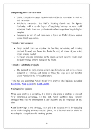35
Bargaining power of customers
 Under Armour'scustomers include both wholesale customers as well as
end customers.
 Wholesale customers, like Dick's Sporting Goods and the Sports
Authority, hold a certain degree of bargaining leverage, as they could
substitute Under Armour's products with other competitors' to gain higher
margins.
 Bargaining power of end customers is lower as Under Armour enjoys
strong brand recognition.
Threat of new entrants
 Large capital costs are required for branding, advertising and creating
product demand, and hence this limits the entry of newer players in the
sports apparel market.
 However, existing companies in the sports apparel industry could enter
the performance apparel market in the future.
Threat of substitute products
 The demand for performance apparel, sports footwear and accessories is
expected to continue, and hence we think this force does not threaten
Under Armour in the foreseeable future.
Trefis has also completed Porter's Five Forces analyses of companies, including
Facebook, Nike, Coach and Ralph Lauren.
Strategies for success
Once your analysis is complete, it is time to implement a strategy to expand
your competitive advantage. To that end, Porter identified three "generic
strategies"that can be implemented in any industry, and in companies of any
size:
Cost leadership: In this strategy, your goal is to increase profits by reducing
costs while charging industry-standard prices, or to increase market share by
reducing the sales price while retaining profits.
 