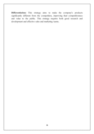 36
Differentiation: This strategy aims to make the company's products
significantly different from the competition, improving their competitiveness
and value to the public. This strategy requires both good research and
development and effective sales and marketing teams.
 