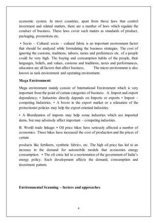 4
economic system. In most countries, apart from those laws that control
investment and related matters, there are a number of laws which regulate the
conduct of business. These laws cover such maters as standards of product,
packaging, promotions etc.
• Socio – Cultural: socio – cultural fabric is an important environment factor
that should be analyzed while formulating the business strategies. The cost of
ignoring the customs, traditions, taboos, tastes and preferences etc. of a people
could be very high. The buying and consumption habits of the people, their
languages, beliefs, and values, customs and traditions, tastes and performances,
education are all factors that affect business. The micro environment is also
known as task environment and operating environment.
Mega Environment:
Mega environment mainly consist of International Environment which is very
important from the point of certain categories of business. A. Import and export
dependency: • Industries directly depends on Imports or exports • Import –
competing Industries. • A boom in the export market or a relaxation of the
protectionist policies may help the export oriented industries.
• A liberalization of imports may help some industries which use imported
items, but may adversely affect important – competing industries.
B. World trade linkage: • Oil price hikes have seriously affected a number of
economics. These hikes have increased the cost of production and the prices of
certain
products like fertilizers, synthetic fabrics, etc. The high oil price has led to an
increase in the demand for automobile models that economies energy
consumption. • The oil crisis led to a reorientation of the government of India’s
energy policy. Such development affects the demand, consumption and
investment pattern.
Environmental Scanning – factors and approaches
 