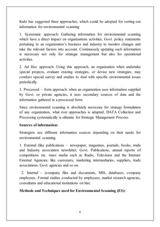 6
Kubr has suggested three approaches, which could be adopted for sorting out
information for environmental scanning
1. Systematic approach: Gathering information for environmental scanning
which have a direct impact on organizations activities, Govt. policy statements
pertaining to an organization’s business and industry to monitor changes and
take the relevant factors into account. Continuously updating such information
is necessary not only for strategic management but also for operational
activities.
2. Ad Hoc approach: Using this approach, an organization when undertake
special projects, evaluate existing strategies, or devise new strategies; may
conduct special survey and studies to deal with specific environmental issues
periodically.
3. Processed – form approach: when an organization uses information supplied
by Govt. or private agencies, it uses secondary sources of data and the
information gathered in a processed form.
Since environmental scanning is absolutely necessary for strategy formulation
of any organization, what ever approaches is adapted, DATA Collection and
Processing systematically is ultimate for Strategic Management Process.
Sources of information:
Strategists use different information sources depending on their needs for
environmental scanning.
1. External (like publications – newspaper, magazines, journals, books, trade
and Industry association newsletter, Govt. Publications, annual reports of
competitions etc. mass media such as Radio, Television and the Internet:
External Agencies: like customers, marketing intermediaries, suppliers, trade
associations, Govt. agencies and so on.
2. Internal – (company files and documents, MIS, databases, company
employees. Formal studies conducted by employees, market research agencies,
consultants and educational institutions on hire.
Methods and Techniques used for Environmental Scanning (ES):
 