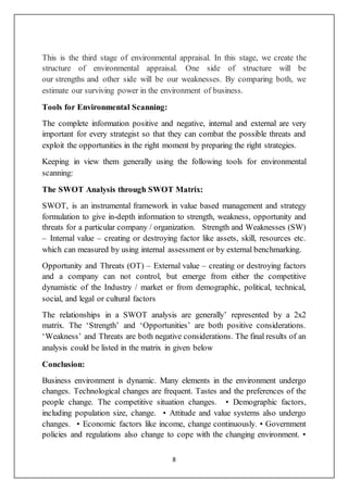 8
This is the third stage of environmental appraisal. In this stage, we create the
structure of environmental appraisal. One side of structure will be
our strengths and other side will be our weaknesses. By comparing both, we
estimate our surviving power in the environment of business.
Tools for Environmental Scanning:
The complete information positive and negative, internal and external are very
important for every strategist so that they can combat the possible threats and
exploit the opportunities in the right moment by preparing the right strategies.
Keeping in view them generally using the following tools for environmental
scanning:
The SWOT Analysis through SWOT Matrix:
SWOT, is an instrumental framework in value based management and strategy
formulation to give in-depth information to strength, weakness, opportunity and
threats for a particular company / organization. Strength and Weaknesses (SW)
– Internal value – creating or destroying factor like assets, skill, resources etc.
which can measured by using internal assessment or by external benchmarking.
Opportunity and Threats (OT) – External value – creating or destroying factors
and a company can not control, but emerge from either the competitive
dynamistic of the Industry / market or from demographic, political, technical,
social, and legal or cultural factors
The relationships in a SWOT analysis are generally’ represented by a 2x2
matrix. The ‘Strength’ and ‘Opportunities’ are both positive considerations.
‘Weakness’ and Threats are both negative considerations. The final results of an
analysis could be listed in the matrix in given below
Conclusion:
Business environment is dynamic. Many elements in the environment undergo
changes. Technological changes are frequent. Tastes and the preferences of the
people change. The competitive situation changes. • Demographic factors,
including population size, change. • Attitude and value systems also undergo
changes. • Economic factors like income, change continuously. • Government
policies and regulations also change to cope with the changing environment. •
 