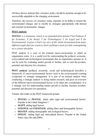 9
All these factors indicate that a business policy should be dynamic enough to be
successfully adaptable to the changing environment.
Therefore, the success of a business today, depends on its ability to foresee the
environmental changes and to modify its strategies appropriately with internal
and external environmental changes
PEST analysis
PESTLE is a mnemonic which in its expanded form denotes P for Political, E
for Economic, S for Social, T for Technological, L for Legal and E for
Environmental. It gives a bird’s eye view of the whole environment from many
different anglesthat one wantsto check and keep a track of while contemplating
on a certain idea/plan.
PEST analysis is a scan of the external macro-environment in which an
organisation exists. It is a useful tool for understanding the political, economic,
socio-cultural and technological environment that an organisation operates in. It
can be used for evaluating market growth or decline, and as such the position,
potential and direction for a business.
PEST analysis (political, economic, social and technological) describes a
framework of macro-environmental factors used in the environmental scanning
component of strategic management. It is part of an external analysis when
conducting a strategic analysis or doing market research, and gives an overview
of the different macro-environmental factors to be taken into consideration. It is
a strategic tool for understanding market growth or decline, business position,
potential and direction for operations.
Variants that build on the PEST framework include:
 PESTEL or PESTLE, which adds legal and environmental factors.
Popular in the United Kingdom.[1]
 SLEPT adding legal factors.
 STEEPLE and STEEPLED, adding ethics and demographic factors.
 DESTEP, adding demographic and ecological factors.
 SPELIT, adding legal and intercultural factors. Popular in the United
States since the mid-2000s.
 