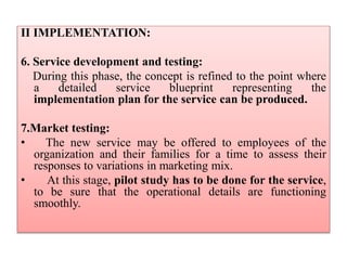 II IMPLEMENTATION:
6. Service development and testing:
During this phase, the concept is refined to the point where
a detailed service blueprint representing the
implementation plan for the service can be produced.
7.Market testing:
• The new service may be offered to employees of the
organization and their families for a time to assess their
responses to variations in marketing mix.
• At this stage, pilot study has to be done for the service,
to be sure that the operational details are functioning
smoothly.
 