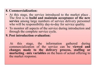 8. Commercialization:
• At this stage, the service introduced to the market place .
The first is to build and maintain acceptance of the new
service among large numbers of service delivery personnel
who will be responsibility day-to-day for service quality.
• To monitor all aspects of the service during introduction and
through the complete service cycle.
9. Post introduction evaluation:
At this stage, the information gathered during
commercialization of the service can be viewed and
changes made to the delivery process, staffing or
marketing –mix variables on the basis of actual offering to
the market response.
 