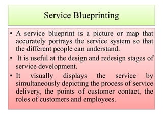 Service Blueprinting
• A service blueprint is a picture or map that
accurately portrays the service system so that
the different people can understand.
• It is useful at the design and redesign stages of
service development.
• It visually displays the service by
simultaneously depicting the process of service
delivery, the points of customer contact, the
roles of customers and employees.
 