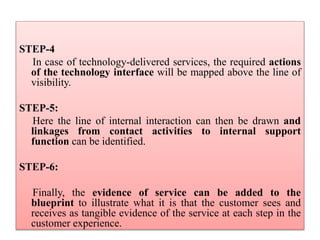 STEP-4
In case of technology-delivered services, the required actions
of the technology interface will be mapped above the line of
visibility.
STEP-5:
Here the line of internal interaction can then be drawn and
linkages from contact activities to internal support
function can be identified.
STEP-6:
Finally, the evidence of service can be added to the
blueprint to illustrate what it is that the customer sees and
receives as tangible evidence of the service at each step in the
customer experience.
 
