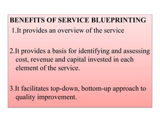 BENEFITS OF SERVICE BLUEPRINTING
1.It provides an overview of the service
2.It provides a basis for identifying and assessing
cost, revenue and capital invested in each
element of the service.
3.It facilitates top-down, bottom-up approach to
quality improvement.
 