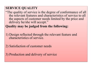 SERVICE QUALITY
“The quality of service is the degree of conformance of all
the relevant features and characteristics of service to all
the aspects of customer needs limited by the price and
delivery he/she will accept.”
Quality may be judged from the following:
1) Design reflected through the relevant feature and
characteristics of service.
2) Satisfaction of customer needs
3) Production and delivery of service
 