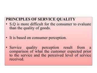 PRINCIPLES OF SERVICE QUALITY
• S.Q is more difficult for the consumer to evaluate
than the quality of goods.
• It is based on consumer perception.
• Service quality perception result from a
comparison of what the customer expected prior
to the service and the perceived level of service
received.
 