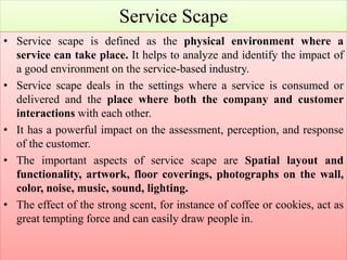 Service Scape
• Service scape is defined as the physical environment where a
service can take place. It helps to analyze and identify the impact of
a good environment on the service-based industry.
• Service scape deals in the settings where a service is consumed or
delivered and the place where both the company and customer
interactions with each other.
• It has a powerful impact on the assessment, perception, and response
of the customer.
• The important aspects of service scape are Spatial layout and
functionality, artwork, floor coverings, photographs on the wall,
color, noise, music, sound, lighting.
• The effect of the strong scent, for instance of coffee or cookies, act as
great tempting force and can easily draw people in.
 