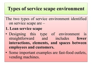 Types of service scape environment
The two types of service environment identified
on service scape are –
1. Lean service scape
• Designing this type of environment is
straightforward and includes fewer
interactions, elements, and spaces between
employees and customers.
• Some important examples are fast-food outlets,
vending machines.
 