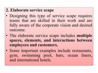 2. Elaborate service scape
• Designing this type of service scape requires
teams that are skilled in their work and are
fully aware of the corporate vision and desired
outcome.
• The elaborate service scape includes multiple
spaces, elements, and interactions between
employees and customers.
• Some important examples include restaurants,
gym, swimming pool, bars, ocean liners,
and international hotels.
 