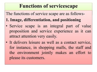 Functions of servicescape
The functions of service scape are as follows-
1. Image, differentiation, and positioning
• Service scape is an integral part of value
proposition and service experience as it can
attract attention very easily.
• It delivers leisure as well as a contact service,
for instance, in shopping malls, the staff and
the environment jointly makes an effort to
please its customers.
 