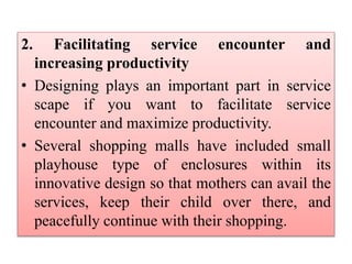 2. Facilitating service encounter and
increasing productivity
• Designing plays an important part in service
scape if you want to facilitate service
encounter and maximize productivity.
• Several shopping malls have included small
playhouse type of enclosures within its
innovative design so that mothers can avail the
services, keep their child over there, and
peacefully continue with their shopping.
 