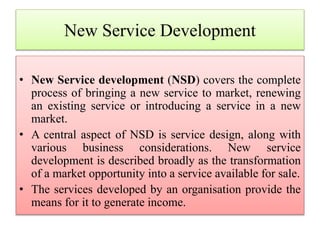 New Service Development
• New Service development (NSD) covers the complete
process of bringing a new service to market, renewing
an existing service or introducing a service in a new
market.
• A central aspect of NSD is service design, along with
various business considerations. New service
development is described broadly as the transformation
of a market opportunity into a service available for sale.
• The services developed by an organisation provide the
means for it to generate income.
 