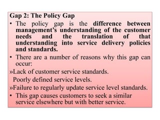 Gap 2: The Policy Gap
• The policy gap is the difference between
management’s understanding of the customer
needs and the translation of that
understanding into service delivery policies
and standards.
• There are a number of reasons why this gap can
occur:
»Lack of customer service standards.
Poorly defined service levels.
»Failure to regularly update service level standards.
• This gap causes customers to seek a similar
service elsewhere but with better service.
 