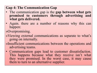 Gap 4: The Communication Gap
• The communication gap is the gap between what gets
promised to customers through advertising and
what gets delivered.
• Again. there are a number of reasons why this can
happen:
»Overpromising.
»Viewing external communications as separate to what’s
going on internally.
»Insufficient communications between the operations and
advertising teams.
• Communication gaps lead to customer dissatisfaction.
This happens because what they receive isn’t what
they were promised. In the worst case, it may cause
them to turn to an alternative supplier.
 