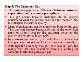 Gap 5: The Customer Gap
• The customer gap is the difference between customer
expectations and customer perceptions.
• This gap occurs because customers do not always
understand what the service has done for them or they
misinterpret the service quality.
• Many organizations can be completely blind to this gap.
This gap can happen because of one of the other four
gaps, or simply because the customer perceives the
quality of the service incorrectly.
• In a worst-case scenario, it could lead to a business
losing a large proportion of their customers overnight.
• Although the company thought there was no gap, the
reality was that their customers were just waiting for
someone to fill their perceived gap.
 