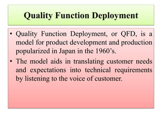 Quality Function Deployment
• Quality Function Deployment, or QFD, is a
model for product development and production
popularized in Japan in the 1960’s.
• The model aids in translating customer needs
and expectations into technical requirements
by listening to the voice of customer.
 