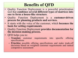 Benefits of QFD
• Quality Function Deployment is a powerful prioritization
tool that combines several different types of matrices into
one to form a house-like structure.
• Quality Function Deployment is a customer-driven
process for planning products and services.
• It starts with the voice of the customer, which becomes the
basis for setting requirements.
• Quality Function Deployment provides documentation for
the decision-making process.
• QFD helps you to:
– Translate customer requirements into specific offering
specifications
– Prioritize possible offering specifications and make trade-off
decisions based on weighted customer requirements and ranked
competitive assessment
 