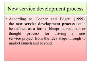 New service development process
• According to Cooper and Edgett (1999),
the new service development process could
be defined as a formal blueprint, roadmap or
thought process for driving a new
service project from the idea stage through to
market launch and beyond.
 