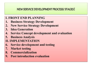 NEWSERVICEDEVELOPMENTPROCESS/ STAGES:
I. FRONT END PLANNING
1. Business Strategy Development
2. New Service Strategy Development
3. Idea Generation
4. Service Concept development and evaluation
5. Business Analysis
II. IMPLEMENTATION
6. Service development and testing
7. Market testing
8. Commercialization
9. Post introduction evaluation
 