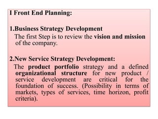 I Front End Planning:
1.Business Strategy Development
The first Step is to review the vision and mission
of the company.
2.New Service Strategy Development:
The product portfolio strategy and a defined
organizational structure for new product /
service development are critical for the
foundation of success. (Possibility in terms of
markets, types of services, time horizon, profit
criteria).
 