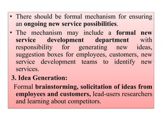 • There should be formal mechanism for ensuring
an ongoing new service possibilities.
• The mechanism may include a formal new
service development department with
responsibility for generating new ideas,
suggestion boxes for employees, customers, new
service development teams to identify new
services.
3. Idea Generation:
Formal brainstorming, solicitation of ideas from
employees and customers, lead-users researchers
and learning about competitors.
 