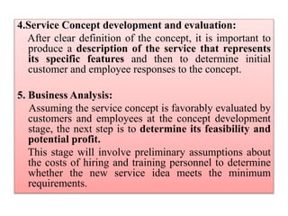 4.Service Concept development and evaluation:
After clear definition of the concept, it is important to
produce a description of the service that represents
its specific features and then to determine initial
customer and employee responses to the concept.
5. Business Analysis:
Assuming the service concept is favorably evaluated by
customers and employees at the concept development
stage, the next step is to determine its feasibility and
potential profit.
This stage will involve preliminary assumptions about
the costs of hiring and training personnel to determine
whether the new service idea meets the minimum
requirements.
 