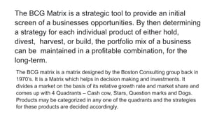 The BCG Matrix is a strategic tool to provide an initial
screen of a businesses opportunities. By then determining
a strategy for each individual product of either hold,
divest, harvest, or build, the portfolio mix of a business
can be maintained in a profitable combination, for the
long-term.
The BCG matrix is a matrix designed by the Boston Consulting group back in
1970’s. It is a Matrix which helps in decision making and investments. It
divides a market on the basis of its relative growth rate and market share and
comes up with 4 Quadrants – Cash cow, Stars, Question marks and Dogs.
Products may be categorized in any one of the quadrants and the strategies
for these products are decided accordingly.
 