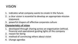 VISION
1. indicates what company wants to create in the future.
2. a clear vision is essential to develop an appropriate mission
statement
3. powerful shapers of effective corporate culture
Characteristics of vision
1. developed through sharing across an organisation (ethical,
financial and operational guiding lights of the company
2. reason for being
3. method of convincing others about vision
4. change agendas
 