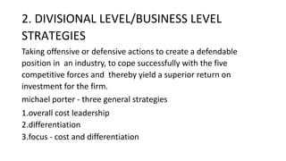 2. DIVISIONAL LEVEL/BUSINESS LEVEL
STRATEGIES
Taking offensive or defensive actions to create a defendable
position in an industry, to cope successfully with the five
competitive forces and thereby yield a superior return on
investment for the firm.
michael porter - three general strategies
1.overall cost leadership
2.differentiation
3.focus - cost and differentiation
 