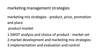 marketing management strategies
marketing mix strategies - product, price, promotion
and place
product-market
1.SWOT analysis and choice of product - market set
2.market development and marketing mix strategies
3.implementation and evaluation and control
 