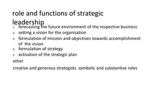 role and functions of strategic
leadership
1. forecasting the future environment of the respective business
2. setting a vision for the organisation
3. formulation of mission and objectives towards accomplishment
of the vision
4. formulation of strategy
5. activation of the strategic plan
other
creative and generous strategists symbolic and substantive roles
 