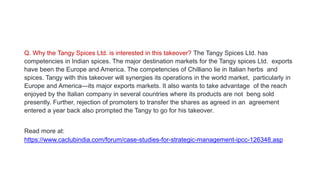 Q. Why the Tangy Spices Ltd. is interested in this takeover? The Tangy Spices Ltd. has
competencies in Indian spices. The major destination markets for the Tangy spices Ltd. exports
have been the Europe and America. The competencies of Chilliano lie in Italian herbs and
spices. Tangy with this takeover will synergies its operations in the world market, particularly in
Europe and America—its major exports markets. It also wants to take advantage of the reach
enjoyed by the Italian company in several countries where its products are not beng sold
presently. Further, rejection of promoters to transfer the shares as agreed in an agreement
entered a year back also prompted the Tangy to go for his takeover.
Read more at:
https://www.caclubindia.com/forum/case-studies-for-strategic-management-ipcc-126348.asp
 