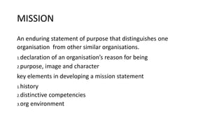MISSION
An enduring statement of purpose that distinguishes one
organisation from other similar organisations.
1.declaration of an organisation’s reason for being
2.purpose, image and character
key elements in developing a mission statement
1.history
2.distinctive competencies
3.org environment
 