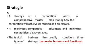 Strategie
s
•A strategy of a corporation forms a
comprehensive master plan stating how the
corporation will achieve its mission and objectives.
•It maximizes competitive advantage and minimizes
competitive disadvantages.
•The typical business firm usually considers three
typesof strategy: corporate, business and functional.
 
