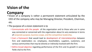 Vision of the
Company
• Vision of a company is rather a permanent statement articulated by the
CEO of the company who may be Managing Director, President, Chairman,
etc.
• The purpose of a vision statement is to
• Communicate with the people of the organization and to those who are in some
way connected or concerned with the organization about its very existence in terms
of corporate purpose, business scope, and the competitive leadership.
• Cast a framework that would lead to development of interrelationships between
firm and stakeholders viz. employees, shareholders, suppliers, customers, and
various communities that may be directly or indirectly involved with the firm.
• Define broad objective regarding performance of the firm and its growth in various
fields vital to the firm.
 