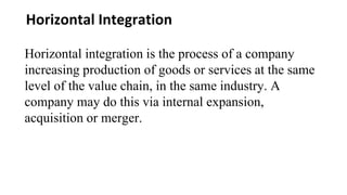 Horizontal Integration
Horizontal integration is the process of a company
increasing production of goods or services at the same
level of the value chain, in the same industry. A
company may do this via internal expansion,
acquisition or merger.
 