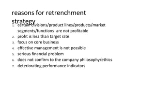 reasons for retrenchment
strategy
1. certain divisions/product lines/products/market
segments/functions are not profitable
2. profit is less than target rate
3. focus on core business
4. effective management is not possible
5. serious financial problem
6. does not confirm to the company philosophy/ethics
7. deteriorating performance indicators
 