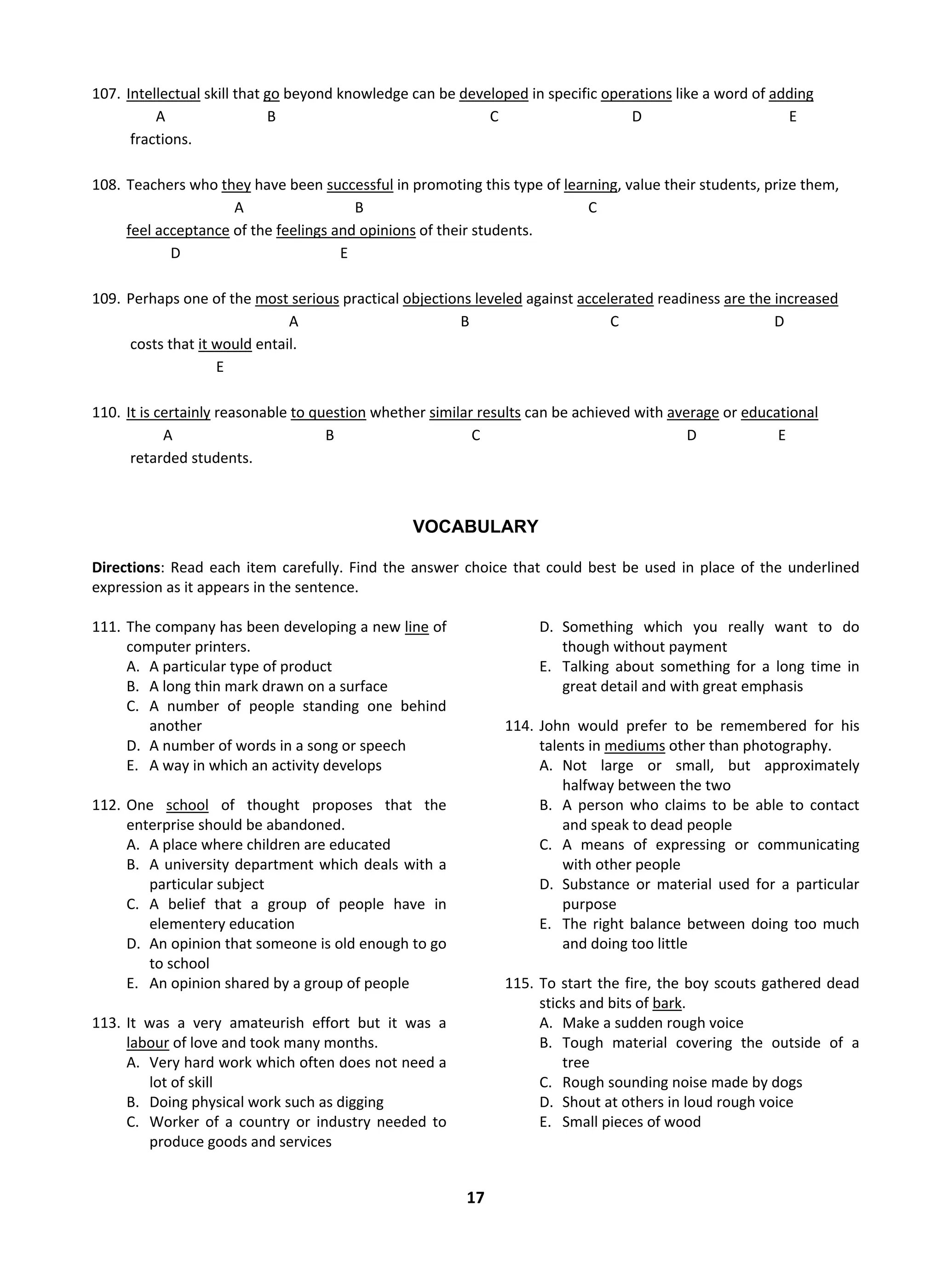 17
107. Intellectual skill that go beyond knowledge can be developed in specific operations like a word of adding
A B C D E
fractions.
108. Teachers who they have been successful in promoting this type of learning, value their students, prize them,
A B C
feel acceptance of the feelings and opinions of their students.
D E
109. Perhaps one of the most serious practical objections leveled against accelerated readiness are the increased
A B C D
costs that it would entail.
E
110. It is certainly reasonable to question whether similar results can be achieved with average or educational
A B C D E
retarded students.
VOCABULARY
Directions: Read each item carefully. Find the answer choice that could best be used in place of the underlined
expression as it appears in the sentence.
111. The company has been developing a new line of
computer printers.
A. A particular type of product
B. A long thin mark drawn on a surface
C. A number of people standing one behind
another
D. A number of words in a song or speech
E. A way in which an activity develops
112. One school of thought proposes that the
enterprise should be abandoned.
A. A place where children are educated
B. A university department which deals with a
particular subject
C. A belief that a group of people have in
elementery education
D. An opinion that someone is old enough to go
to school
E. An opinion shared by a group of people
113. It was a very amateurish effort but it was a
labour of love and took many months.
A. Very hard work which often does not need a
lot of skill
B. Doing physical work such as digging
C. Worker of a country or industry needed to
produce goods and services
D. Something which you really want to do
though without payment
E. Talking about something for a long time in
great detail and with great emphasis
114. John would prefer to be remembered for his
talents in mediums other than photography.
A. Not large or small, but approximately
halfway between the two
B. A person who claims to be able to contact
and speak to dead people
C. A means of expressing or communicating
with other people
D. Substance or material used for a particular
purpose
E. The right balance between doing too much
and doing too little
115. To start the fire, the boy scouts gathered dead
sticks and bits of bark.
A. Make a sudden rough voice
B. Tough material covering the outside of a
tree
C. Rough sounding noise made by dogs
D. Shout at others in loud rough voice
E. Small pieces of wood
 