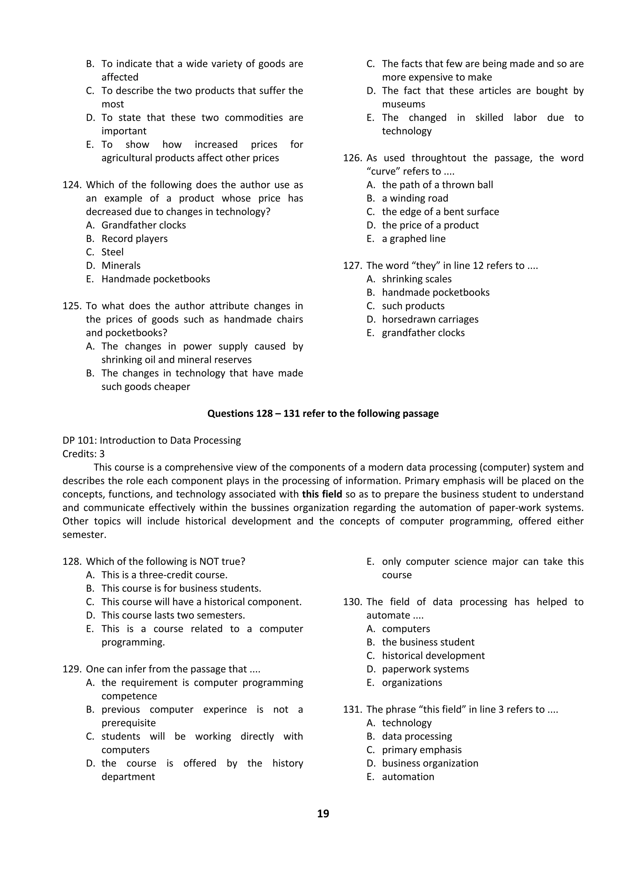 19
B. To indicate that a wide variety of goods are
affected
C. To describe the two products that suffer the
most
D. To state that these two commodities are
important
E. To show how increased prices for
agricultural products affect other prices
124. Which of the following does the author use as
an example of a product whose price has
decreased due to changes in technology?
A. Grandfather clocks
B. Record players
C. Steel
D. Minerals
E. Handmade pocketbooks
125. To what does the author attribute changes in
the prices of goods such as handmade chairs
and pocketbooks?
A. The changes in power supply caused by
shrinking oil and mineral reserves
B. The changes in technology that have made
such goods cheaper
C. The facts that few are being made and so are
more expensive to make
D. The fact that these articles are bought by
museums
E. The changed in skilled labor due to
technology
126. As used throughtout the passage, the word
“curve” refers to ....
A. the path of a thrown ball
B. a winding road
C. the edge of a bent surface
D. the price of a product
E. a graphed line
127. The word “they” in line 12 refers to ....
A. shrinking scales
B. handmade pocketbooks
C. such products
D. horsedrawn carriages
E. grandfather clocks
Questions 128 – 131 refer to the following passage
DP 101: Introduction to Data Processing
Credits: 3
This course is a comprehensive view of the components of a modern data processing (computer) system and
describes the role each component plays in the processing of information. Primary emphasis will be placed on the
concepts, functions, and technology associated with this field so as to prepare the business student to understand
and communicate effectively within the bussines organization regarding the automation of paper-work systems.
Other topics will include historical development and the concepts of computer programming, offered either
semester.
128. Which of the following is NOT true?
A. This is a three-credit course.
B. This course is for business students.
C. This course will have a historical component.
D. This course lasts two semesters.
E. This is a course related to a computer
programming.
129. One can infer from the passage that ....
A. the requirement is computer programming
competence
B. previous computer experince is not a
prerequisite
C. students will be working directly with
computers
D. the course is offered by the history
department
E. only computer science major can take this
course
130. The field of data processing has helped to
automate ....
A. computers
B. the business student
C. historical development
D. paperwork systems
E. organizations
131. The phrase “this field” in line 3 refers to ....
A. technology
B. data processing
C. primary emphasis
D. business organization
E. automation
 