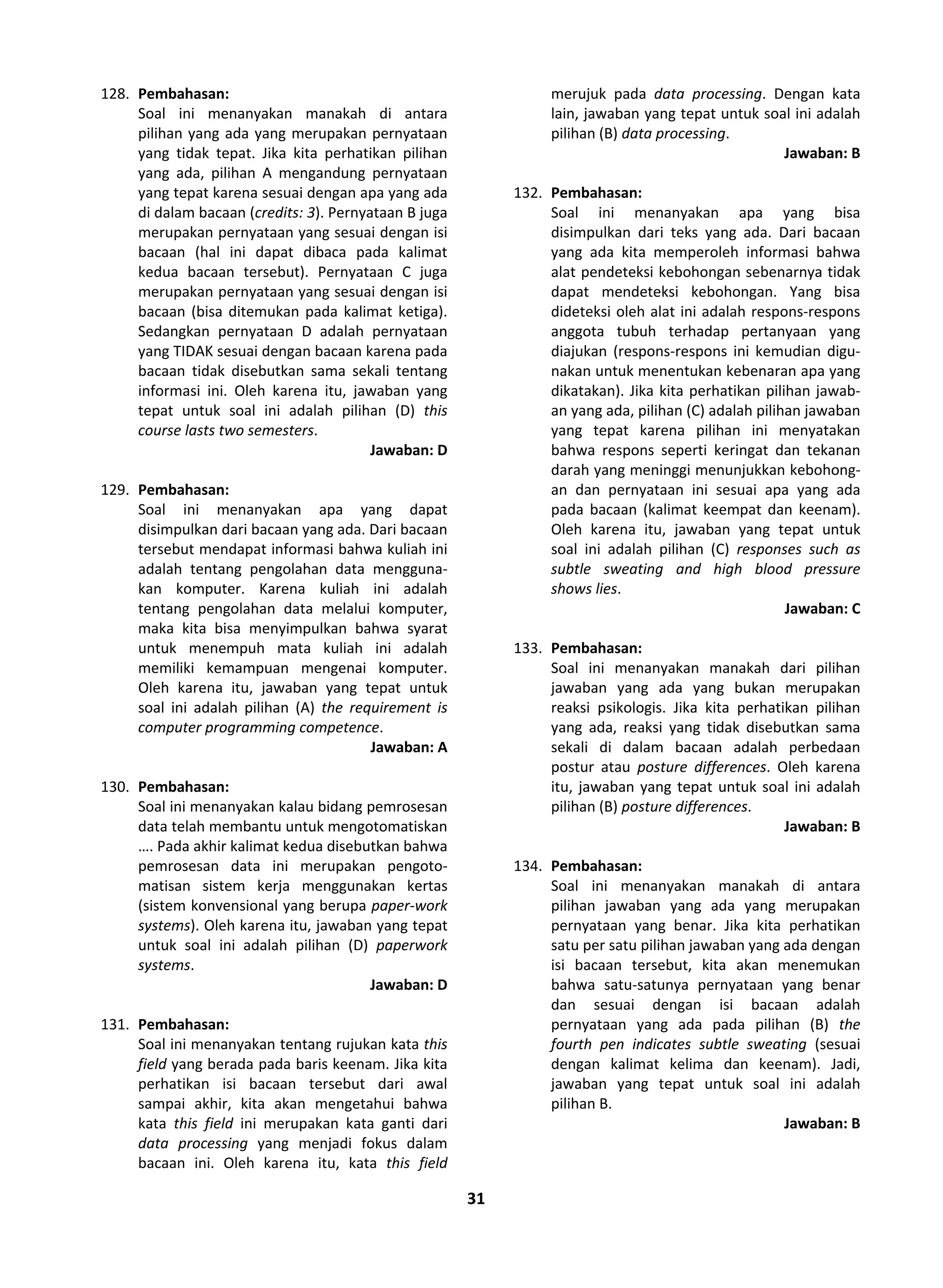 31
128. Pembahasan:
Soal ini menanyakan manakah di antara
pilihan yang ada yang merupakan pernyataan
yang tidak tepat. Jika kita perhatikan pilihan
yang ada, pilihan A mengandung pernyataan
yang tepat karena sesuai dengan apa yang ada
di dalam bacaan (credits: 3). Pernyataan B juga
merupakan pernyataan yang sesuai dengan isi
bacaan (hal ini dapat dibaca pada kalimat
kedua bacaan tersebut). Pernyataan C juga
merupakan pernyataan yang sesuai dengan isi
bacaan (bisa ditemukan pada kalimat ketiga).
Sedangkan pernyataan D adalah pernyataan
yang TIDAK sesuai dengan bacaan karena pada
bacaan tidak disebutkan sama sekali tentang
informasi ini. Oleh karena itu, jawaban yang
tepat untuk soal ini adalah pilihan (D) this
course lasts two semesters.
Jawaban: D
129. Pembahasan:
Soal ini menanyakan apa yang dapat
disimpulkan dari bacaan yang ada. Dari bacaan
tersebut mendapat informasi bahwa kuliah ini
adalah tentang pengolahan data mengguna-
kan komputer. Karena kuliah ini adalah
tentang pengolahan data melalui komputer,
maka kita bisa menyimpulkan bahwa syarat
untuk menempuh mata kuliah ini adalah
memiliki kemampuan mengenai komputer.
Oleh karena itu, jawaban yang tepat untuk
soal ini adalah pilihan (A) the requirement is
computer programming competence.
Jawaban: A
130. Pembahasan:
Soal ini menanyakan kalau bidang pemrosesan
data telah membantu untuk mengotomatiskan
…. Pada akhir kalimat kedua disebutkan bahwa
pemrosesan data ini merupakan pengoto-
matisan sistem kerja menggunakan kertas
(sistem konvensional yang berupa paper-work
systems). Oleh karena itu, jawaban yang tepat
untuk soal ini adalah pilihan (D) paperwork
systems.
Jawaban: D
131. Pembahasan:
Soal ini menanyakan tentang rujukan kata this
field yang berada pada baris keenam. Jika kita
perhatikan isi bacaan tersebut dari awal
sampai akhir, kita akan mengetahui bahwa
kata this field ini merupakan kata ganti dari
data processing yang menjadi fokus dalam
bacaan ini. Oleh karena itu, kata this field
merujuk pada data processing. Dengan kata
lain, jawaban yang tepat untuk soal ini adalah
pilihan (B) data processing.
Jawaban: B
132. Pembahasan:
Soal ini menanyakan apa yang bisa
disimpulkan dari teks yang ada. Dari bacaan
yang ada kita memperoleh informasi bahwa
alat pendeteksi kebohongan sebenarnya tidak
dapat mendeteksi kebohongan. Yang bisa
dideteksi oleh alat ini adalah respons-respons
anggota tubuh terhadap pertanyaan yang
diajukan (respons-respons ini kemudian digu-
nakan untuk menentukan kebenaran apa yang
dikatakan). Jika kita perhatikan pilihan jawab-
an yang ada, pilihan (C) adalah pilihan jawaban
yang tepat karena pilihan ini menyatakan
bahwa respons seperti keringat dan tekanan
darah yang meninggi menunjukkan kebohong-
an dan pernyataan ini sesuai apa yang ada
pada bacaan (kalimat keempat dan keenam).
Oleh karena itu, jawaban yang tepat untuk
soal ini adalah pilihan (C) responses such as
subtle sweating and high blood pressure
shows lies.
Jawaban: C
133. Pembahasan:
Soal ini menanyakan manakah dari pilihan
jawaban yang ada yang bukan merupakan
reaksi psikologis. Jika kita perhatikan pilihan
yang ada, reaksi yang tidak disebutkan sama
sekali di dalam bacaan adalah perbedaan
postur atau posture differences. Oleh karena
itu, jawaban yang tepat untuk soal ini adalah
pilihan (B) posture differences.
Jawaban: B
134. Pembahasan:
Soal ini menanyakan manakah di antara
pilihan jawaban yang ada yang merupakan
pernyataan yang benar. Jika kita perhatikan
satu per satu pilihan jawaban yang ada dengan
isi bacaan tersebut, kita akan menemukan
bahwa satu-satunya pernyataan yang benar
dan sesuai dengan isi bacaan adalah
pernyataan yang ada pada pilihan (B) the
fourth pen indicates subtle sweating (sesuai
dengan kalimat kelima dan keenam). Jadi,
jawaban yang tepat untuk soal ini adalah
pilihan B.
Jawaban: B
 