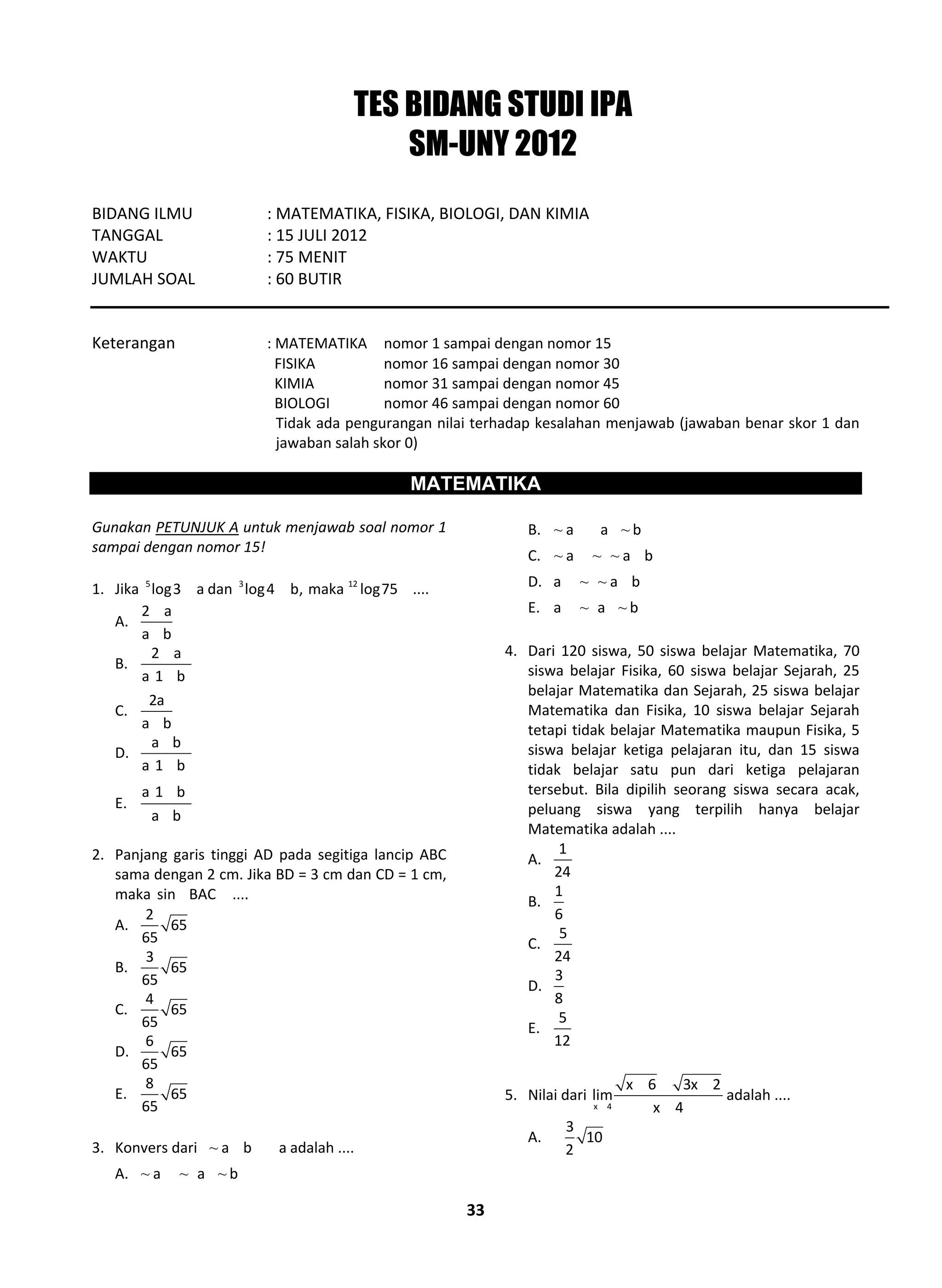 33
TES BIDANG STUDI IPA
SM-UNY 2012
BIDANG ILMU : MATEMATIKA, FISIKA, BIOLOGI, DAN KIMIA
TANGGAL : 15 JULI 2012
WAKTU : 75 MENIT
JUMLAH SOAL : 60 BUTIR
Keterangan : MATEMATIKA nomor 1 sampai dengan nomor 15
FISIKA nomor 16 sampai dengan nomor 30
KIMIA nomor 31 sampai dengan nomor 45
BIOLOGI nomor 46 sampai dengan nomor 60
Tidak ada pengurangan nilai terhadap kesalahan menjawab (jawaban benar skor 1 dan
jawaban salah skor 0)
MATEMATIKA
Gunakan PETUNJUK A untuk menjawab soal nomor 1
sampai dengan nomor 15!
1. Jika 5
log3 a dan 3 12
log4 b, maka log75 ....
A.
2 a
a b
B.
2 a
a 1 b
C.
2a
a b
D.
a b
a 1 b
E.
a 1 b
a b
2. Panjang garis tinggi AD pada segitiga lancip ABC
sama dengan 2 cm. Jika BD = 3 cm dan CD = 1 cm,
maka sin BAC ....
A.
2
65
65
B.
3
65
65
C.
4
65
65
D.
6
65
65
E.
8
65
65
3. Konvers dari ~ a b a adalah ....
A. ~ ~ ~a a b
B. ~ ~a a b
C. ~ ~ ~a a b
D. ~ ~a a b
E. ~ ~a a b
4. Dari 120 siswa, 50 siswa belajar Matematika, 70
siswa belajar Fisika, 60 siswa belajar Sejarah, 25
belajar Matematika dan Sejarah, 25 siswa belajar
Matematika dan Fisika, 10 siswa belajar Sejarah
tetapi tidak belajar Matematika maupun Fisika, 5
siswa belajar ketiga pelajaran itu, dan 15 siswa
tidak belajar satu pun dari ketiga pelajaran
tersebut. Bila dipilih seorang siswa secara acak,
peluang siswa yang terpilih hanya belajar
Matematika adalah ....
A.
1
24
B.
1
6
C.
5
24
D.
3
8
E.
5
12
5. Nilai dari
x 4
x 6 3x 2
lim
x 4
adalah ....
A.
3
10
2
 