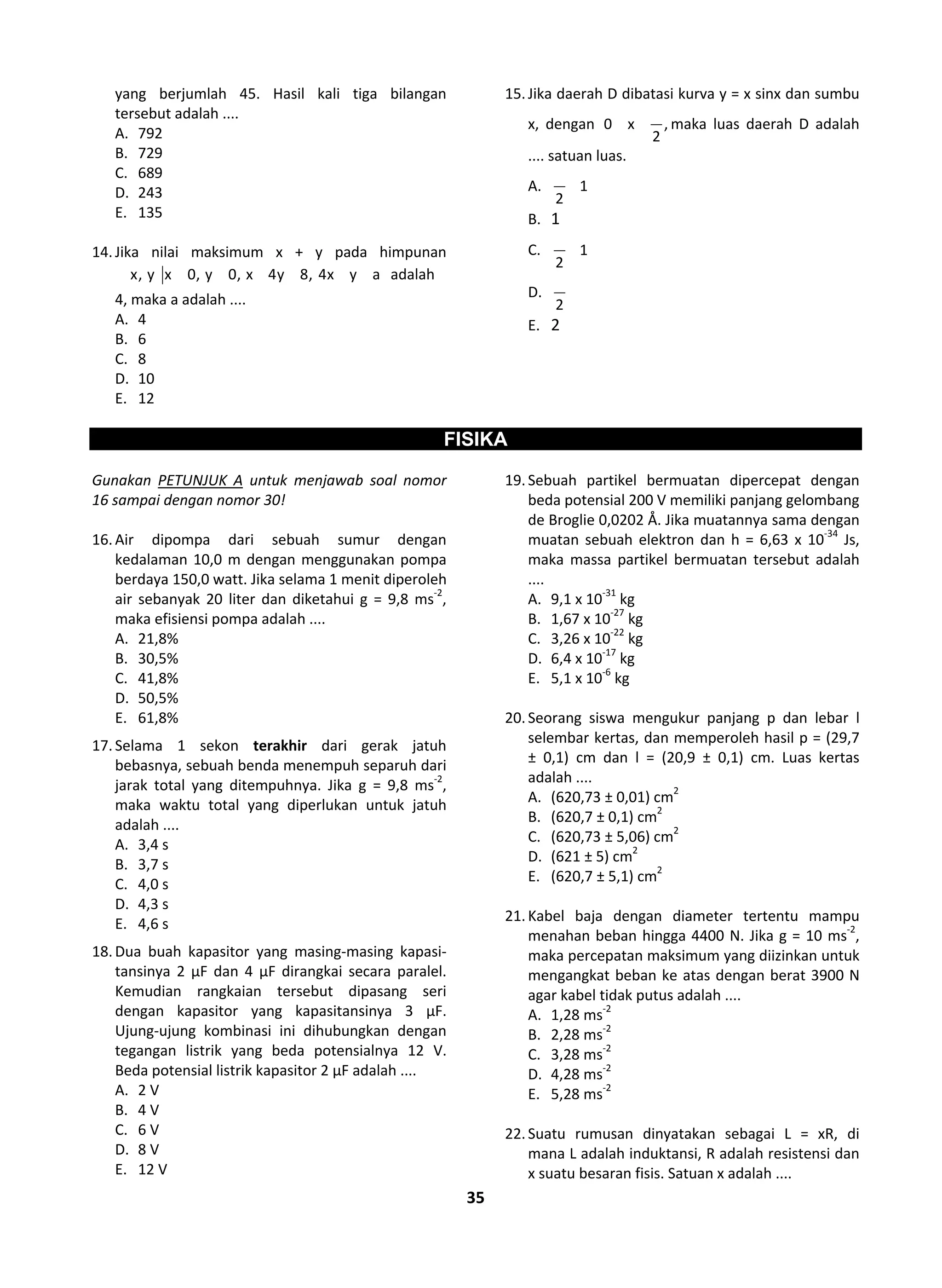35
yang berjumlah 45. Hasil kali tiga bilangan
tersebut adalah ....
A. 792
B. 729
C. 689
D. 243
E. 135
14.Jika nilai maksimum x + y pada himpunan
x, y x 0, y 0, x 4y 8, 4x y a adalah
4, maka a adalah ....
A. 4
B. 6
C. 8
D. 10
E. 12
15.Jika daerah D dibatasi kurva y = x sinx dan sumbu
x, dengan 0 x ,
2
maka luas daerah D adalah
.... satuan luas.
A. 1
2
B. 1
C. 1
2
D.
2
E. 2
FISIKA
Gunakan PETUNJUK A untuk menjawab soal nomor
16 sampai dengan nomor 30!
16.Air dipompa dari sebuah sumur dengan
kedalaman 10,0 m dengan menggunakan pompa
berdaya 150,0 watt. Jika selama 1 menit diperoleh
air sebanyak 20 liter dan diketahui g = 9,8 ms-2
,
maka efisiensi pompa adalah ....
A. 21,8%
B. 30,5%
C. 41,8%
D. 50,5%
E. 61,8%
17.Selama 1 sekon terakhir dari gerak jatuh
bebasnya, sebuah benda menempuh separuh dari
jarak total yang ditempuhnya. Jika g = 9,8 ms-2
,
maka waktu total yang diperlukan untuk jatuh
adalah ....
A. 3,4 s
B. 3,7 s
C. 4,0 s
D. 4,3 s
E. 4,6 s
18.Dua buah kapasitor yang masing-masing kapasi-
tansinya 2 μF dan 4 μF dirangkai secara paralel.
Kemudian rangkaian tersebut dipasang seri
dengan kapasitor yang kapasitansinya 3 μF.
Ujung-ujung kombinasi ini dihubungkan dengan
tegangan listrik yang beda potensialnya 12 V.
Beda potensial listrik kapasitor 2 μF adalah ....
A. 2 V
B. 4 V
C. 6 V
D. 8 V
E. 12 V
19.Sebuah partikel bermuatan dipercepat dengan
beda potensial 200 V memiliki panjang gelombang
de Broglie 0,0202 Å. Jika muatannya sama dengan
muatan sebuah elektron dan h = 6,63 x 10-34
Js,
maka massa partikel bermuatan tersebut adalah
....
A. 9,1 x 10-31
kg
B. 1,67 x 10-27
kg
C. 3,26 x 10-22
kg
D. 6,4 x 10-17
kg
E. 5,1 x 10-6
kg
20.Seorang siswa mengukur panjang p dan lebar l
selembar kertas, dan memperoleh hasil p = (29,7
± 0,1) cm dan l = (20,9 ± 0,1) cm. Luas kertas
adalah ....
A. (620,73 ± 0,01) cm2
B. (620,7 ± 0,1) cm2
C. (620,73 ± 5,06) cm2
D. (621 ± 5) cm2
E. (620,7 ± 5,1) cm2
21.Kabel baja dengan diameter tertentu mampu
menahan beban hingga 4400 N. Jika g = 10 ms-2
,
maka percepatan maksimum yang diizinkan untuk
mengangkat beban ke atas dengan berat 3900 N
agar kabel tidak putus adalah ....
A. 1,28 ms-2
B. 2,28 ms-2
C. 3,28 ms-2
D. 4,28 ms-2
E. 5,28 ms-2
22.Suatu rumusan dinyatakan sebagai L = xR, di
mana L adalah induktansi, R adalah resistensi dan
x suatu besaran fisis. Satuan x adalah ....
 