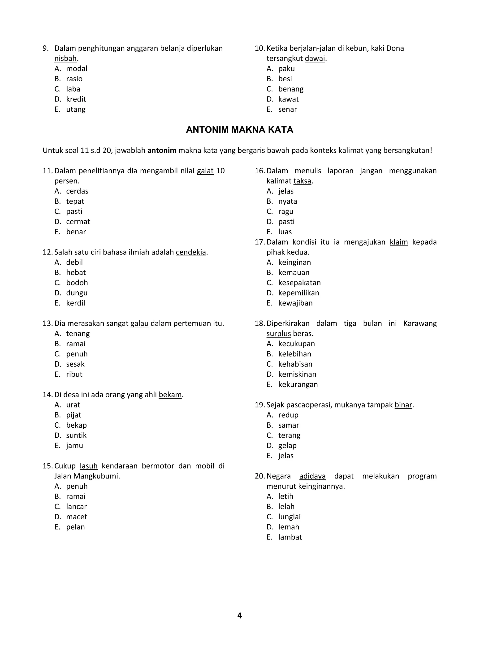 4
9. Dalam penghitungan anggaran belanja diperlukan
nisbah.
A. modal
B. rasio
C. laba
D. kredit
E. utang
10.Ketika berjalan-jalan di kebun, kaki Dona
tersangkut dawai.
A. paku
B. besi
C. benang
D. kawat
E. senar
ANTONIM MAKNA KATA
Untuk soal 11 s.d 20, jawablah antonim makna kata yang bergaris bawah pada konteks kalimat yang bersangkutan!
11.Dalam penelitiannya dia mengambil nilai galat 10
persen.
A. cerdas
B. tepat
C. pasti
D. cermat
E. benar
12.Salah satu ciri bahasa ilmiah adalah cendekia.
A. debil
B. hebat
C. bodoh
D. dungu
E. kerdil
13.Dia merasakan sangat galau dalam pertemuan itu.
A. tenang
B. ramai
C. penuh
D. sesak
E. ribut
14.Di desa ini ada orang yang ahli bekam.
A. urat
B. pijat
C. bekap
D. suntik
E. jamu
15.Cukup lasuh kendaraan bermotor dan mobil di
Jalan Mangkubumi.
A. penuh
B. ramai
C. lancar
D. macet
E. pelan
16.Dalam menulis laporan jangan menggunakan
kalimat taksa.
A. jelas
B. nyata
C. ragu
D. pasti
E. luas
17.Dalam kondisi itu ia mengajukan klaim kepada
pihak kedua.
A. keinginan
B. kemauan
C. kesepakatan
D. kepemilikan
E. kewajiban
18.Diperkirakan dalam tiga bulan ini Karawang
surplus beras.
A. kecukupan
B. kelebihan
C. kehabisan
D. kemiskinan
E. kekurangan
19.Sejak pascaoperasi, mukanya tampak binar.
A. redup
B. samar
C. terang
D. gelap
E. jelas
20.Negara adidaya dapat melakukan program
menurut keinginannya.
A. letih
B. lelah
C. lunglai
D. lemah
E. lambat
 