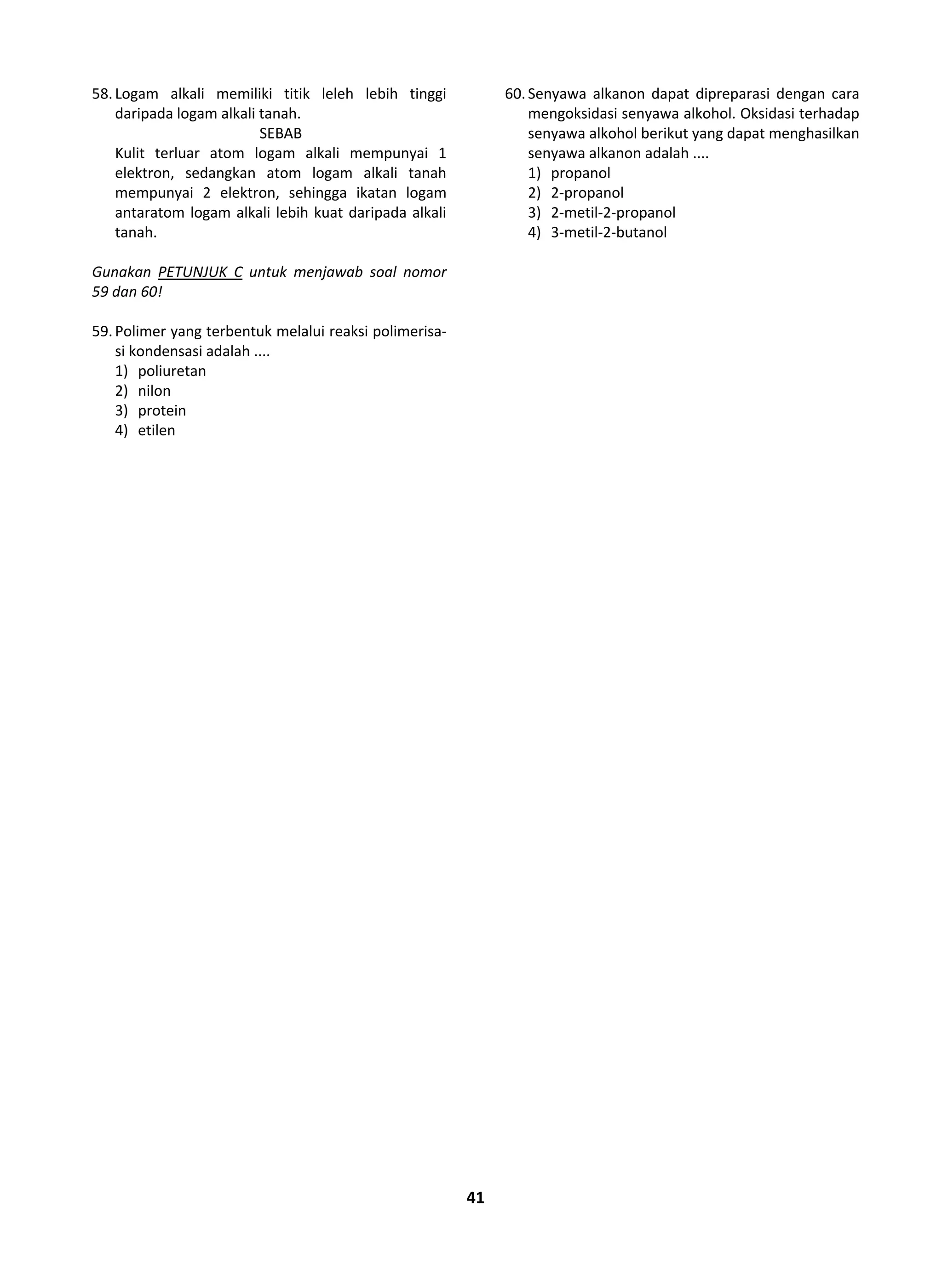 41
58.Logam alkali memiliki titik leleh lebih tinggi
daripada logam alkali tanah.
SEBAB
Kulit terluar atom logam alkali mempunyai 1
elektron, sedangkan atom logam alkali tanah
mempunyai 2 elektron, sehingga ikatan logam
antaratom logam alkali lebih kuat daripada alkali
tanah.
Gunakan PETUNJUK C untuk menjawab soal nomor
59 dan 60!
59.Polimer yang terbentuk melalui reaksi polimerisa-
si kondensasi adalah ....
1) poliuretan
2) nilon
3) protein
4) etilen
60.Senyawa alkanon dapat dipreparasi dengan cara
mengoksidasi senyawa alkohol. Oksidasi terhadap
senyawa alkohol berikut yang dapat menghasilkan
senyawa alkanon adalah ....
1) propanol
2) 2-propanol
3) 2-metil-2-propanol
4) 3-metil-2-butanol
 