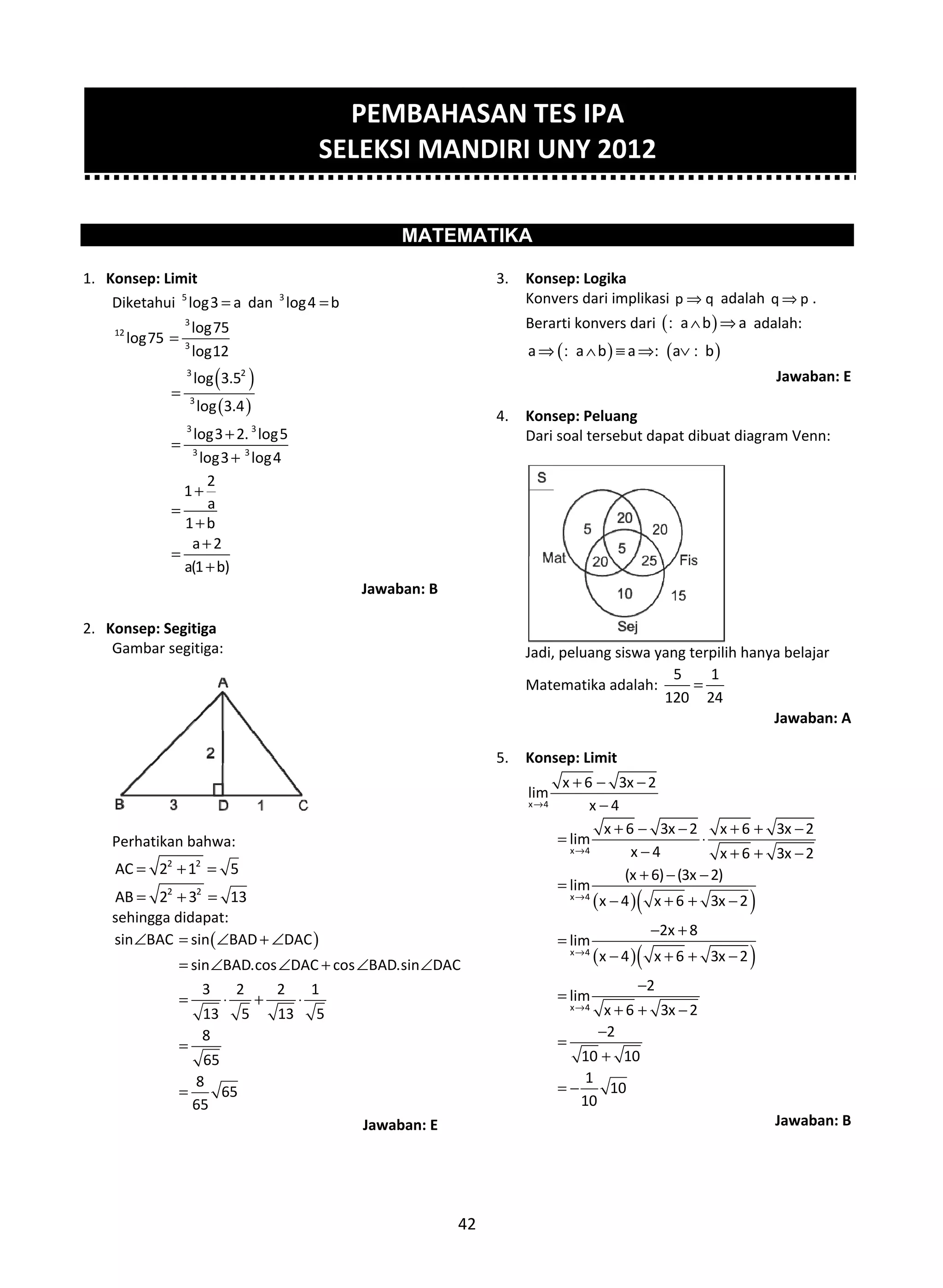 1.
2.
. Konsep: Lim
Diketahui 5
12
log75 =
=
=
=
=
. Konsep: Seg
Gambar seg
Perhatikan
2
AC 2= +
2
AB 2= +
sehingga di
sin BAC∠ =
=
=
=
=
mit
5
log3 a= dan
( )
( )
3
3
3 2
3
3 3
3 3
log75
log12
log 3.5
log 3.4
log3 2. log
log3 log4
2
1
a
1 b
a 2
a(1 b)
+
+
+
+
+
+
gitiga
gitiga:
bahwa:
2
1 5+ =
2
3 13+ =
idapat:
(sin BAD
sin BAD.cos
3 2
13 5
8
65
8
65
65
= ∠ + ∠
= ∠
= ⋅ +
=
=
3
log4 b=
5
4
Ja
)DAC
DAC cos B
2 1
13 5
∠
∠ + ∠
⋅
Ja
PE
SELE
4
MATEM
awaban: B
BAD.sin DAC∠
awaban: E
EMBAHA
EKSI MAN
42
MATIKA
3. Kons
Konv
Bera
a⇒
4. Kons
Dari
Jadi,
Mate
5. Kons
x 4
lim
→
ASAN TE
NDIRI U
sep: Logika
vers dari implik
rti konvers dar
( )a b a∧ ≡ ⇒:
sep: Peluang
soal tersebut d
peluang siswa
ematika adalah
sep: Limit
x 6 3x
x 4
+ − −
−
( )(
( )(
x 4
x 4
x 4
x 4
x 6
lim
x
(x
lim
x 4
lim
x 4
2
lim
x 6
2
10 10
1
10
10
→
→
→
→
+ −
=
−
+
=
−
=
−
−
=
+ +
−
=
+
= −
ES IPA
NY 2012
kasi p q⇒ ada
ri ( )a b a∧ ⇒:
( )a b⇒ ∨: :
dapat dibuat d
a yang terpilih
h:
5 1
120 24
=
2
3x 2 x
4 x
6) (3x 2)
x 6 3x 2
2x 8
x 6 3x 2
2
3x 2
− +
⋅
− +
+ − −
+ + −
− +
+ + −
−
2
alah q p⇒ .
a adalah:
Jawaban
diagram Venn:
hanya belajar
Jawaban
)
)
6 3x 2
6 3x 2
2
2
+ −
+ −
Jawaban
n: E
: A
: B
 