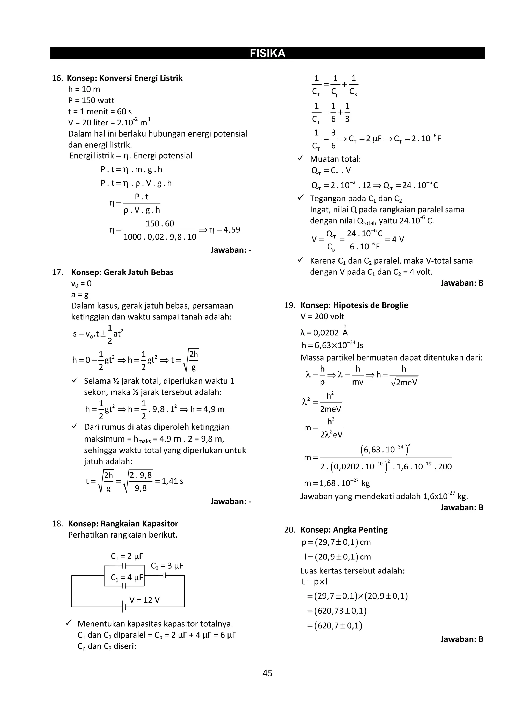 45
FISIKA
16. Konsep: Konversi Energi Listrik
h = 10 m
P = 150 watt
t = 1 menit = 60 s
V = 20 liter = 2.10-2
m3
Dalam hal ini berlaku hubungan energi potensial
dan energi listrik.
Energilistrik . Energipotensial
P . t . m . g . h
P . t . . V . g . h
P . t
. V . g . h
150 . 60
4,59
1000 . 0,02 . 9,8 . 10
= η
= η
= η ρ
η =
ρ
η = ⇒ η =
Jawaban: -
17. Konsep: Gerak Jatuh Bebas
v0 = 0
a = g
Dalam kasus, gerak jatuh bebas, persamaan
ketinggian dan waktu sampai tanah adalah:
2
0
2 2
1
s v .t at
2
1 1 2h
h 0 gt h gt t
2 2 g
= ±
= + ⇒ = ⇒ =
 Selama ½ jarak total, diperlukan waktu 1
sekon, maka ½ jarak tersebut adalah:
2 21 1
h gt h . 9,8 . 1 h 4,9 m
2 2
= ⇒ = ⇒ =
 Dari rumus di atas diperoleh ketinggian
maksimum = hmaks = 4,9 m . 2 = 9,8 m,
sehingga waktu total yang diperlukan untuk
jatuh adalah:
2 . 9,82h
t 1,41 s
g 9,8
= = =
Jawaban: -
18. Konsep: Rangkaian Kapasitor
Perhatikan rangkaian berikut.
 Menentukan kapasitas kapasitor totalnya.
C1 dan C2 diparalel = Cp = 2 μF + 4 μF = 6 μF
Cp dan C3 diseri:
T p 3
T
6
T T
T
1 1 1
C C C
1 1 1
C 6 3
1 3
C 2 F C 2 . 10 F
C 6
−
= +
= +
= ⇒ = μ ⇒ =
 Muatan total:
T T
2 6
T T
Q C . V
Q 2 . 10 . 12 Q 24 . 10 C− −
=
= ⇒ =
 Tegangan pada C1 dan C2
Ingat, nilai Q pada rangkaian paralel sama
dengan nilai Qtotal, yaitu 24.10-6
C.
6
T
6
p
24 . 10 CQ
V 4 V
C 6 . 10 F
−
−
= = =
 Karena C1 dan C2 paralel, maka V-total sama
dengan V pada C1 dan C2 = 4 volt.
Jawaban: B
19. Konsep: Hipotesis de Broglie
V = 200 volt
λ = 0,0202
o
A
34
h 6,63 10 Js−
= ×
Massa partikel bermuatan dapat ditentukan dari:
( )
( )
2
2
2
2
234
210 19
27
h h h
h
p mv 2meV
h
2meV
h
m
2 eV
6,63 . 10
m
2 . 0,0202 . 10 . 1,6 . 10 . 200
m 1,68 . 10 kg
−
− −
−
λ = ⇒ λ = ⇒ =
λ =
=
λ
=
=
Jawaban yang mendekati adalah 1,6x10-27
kg.
Jawaban: B
20. Konsep: Angka Penting
( )
( )
p 29,7 0,1 cm
l 20,9 0,1 cm
= ±
= ±
Luas kertas tersebut adalah:
( ) ( )
( )
( )
L p l
29,7 0,1 20,9 0,1
620,73 0,1
620,7 0,1
= ×
= ± × ±
= ±
= ±
Jawaban: B
C1 = 2 μF
C1 = 4 μF
C3 = 3 μF
V = 12 V
 